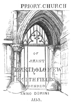 PRIORY CHURCH
OF
SAINT
BARTHOLOMEW
SMITHFIELD.
FOUNDED
ANNO DOMINI
1113.
ENTRANCE GATE, SMITHFIELD.