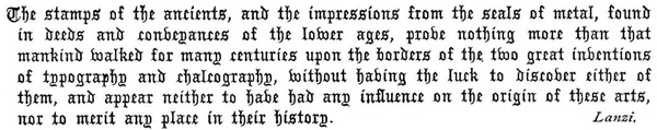 The stamps of the ancients, and the impressions from the seals of
metal, found in deeds and conveyances of the lower ages, prove nothing
more than that mankind walked for many centuries upon the borders
of the two great inventions of typography and chalcography, without
having the luck to discover either of them, and appear neither to have
had any influence on the origin of these arts, nor to merit any place
in their history. Lanzi.