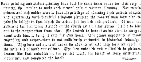 
  Book printing and picture printing have both the same inner cause
  for their origin, namely, the impulse to make each mental gain a
  common blessing. Not merely princes and rich nobles were to have
  the privilege of adorning their private chapels and apartments with
  beautiful religious pictures; the poorest man was also to have his
  delight in that which the artist had devised and produced. It was not
  sufficient for him when it stood in the church as an altar shrine,
  visible to him and to the congregation from afar. He desired to have
  it as his own, to carry it about with him, to bring it into his own
  home. The grand importance of wood engraving and copper-plate is not
  sufficiently estimated in historical investigations. They were not
  alone of use in the advance of art; they form an epoch in the entire
  life of mind and culture. The idea embodied and multiplied in pictures
  became like that embodied in the printed word, the herald of every
  intellectual movement, and conquered the world.   Woltmann.
 