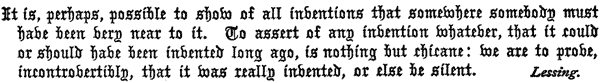 It is, perhaps, possible to show of all inventions that
  somewhere somebody must have been very near to it. To assert of any
  invention whatever, that it could or should have been invented long
  ago, is nothing but chicane: we are to prove, incontrovertibly, that
  it was really invented, or else be silent. Lessing.